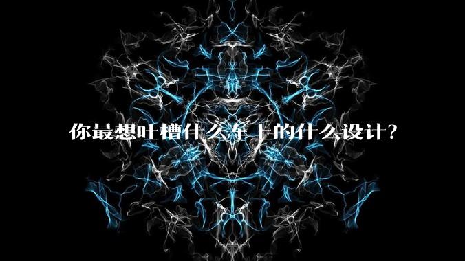 你最想吐槽什么车上的什么设计？