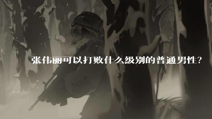 张伟丽可以打败什么级别的普通男性？