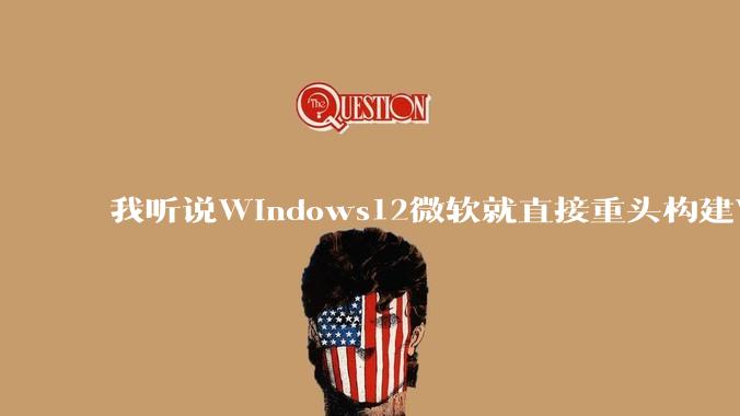 我听说Windows12微软就直接重头构建Windows了，就直接重构Win内核了，到底是不是真的?